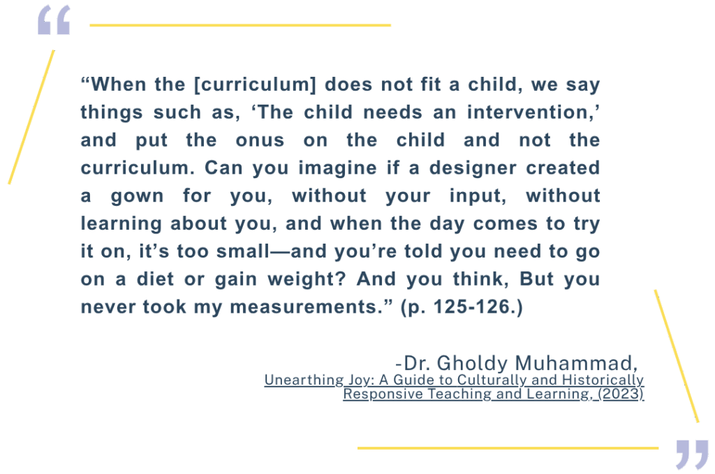 “When the [curriculum] does not fit a child, we say things such as, ‘The child needs an intervention,’ and put the onus on the child and not the curriculum. Can you imagine if a designer created a gown for you, without your input, without learning about you, and when the day comes to try it on, it’s too small—and you’re told you need to go on a diet or gain weight? And you think, But you never took my measurements.” (p. 125-126.) Dr. Gholdy Muhammad, Unearthing Joy: A Guide to Culturally and Historically Responsive Teaching and Learning, (2023)