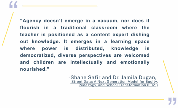 “Agency doesn’t emerge in a vacuum, nor does it flourish in a traditional classroom where the teacher is positioned as a content expert dishing out knowledge. It emerges in a learning space where power is distributed, knowledge is democratized, diverse perspectives are welcomed and children are intellectually and emotionally nourished.” -Shane Safir and Dr. Jamila Dugan, Street Data: A Next Generation Model for Equity, Pedagogy, and School Transformation (2021)