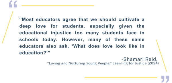 “Most educators agree that we should cultivate a deep love for students, especially given the educational injustice too many students face in schools today. However, many of these same educators also ask, ‘What does love look like in education?’” -Shamari Reid, “Loving and Nurturing Young People,” Learning for Justice (2024)