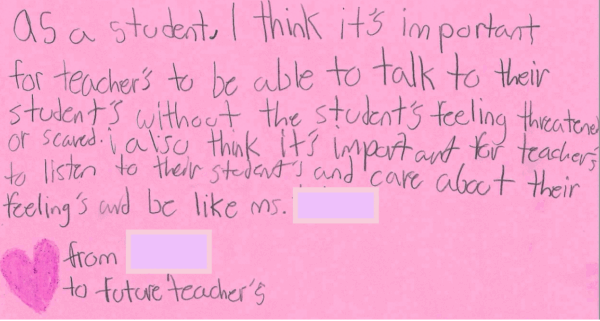 As a student, I think it’s important for teachers to be able to talk to their students without the students feeling threatened or scared. I also think it’s important for teachers to listen to their students and care about their feelings and be like Ms. XX. From: XX To: Future Teachers