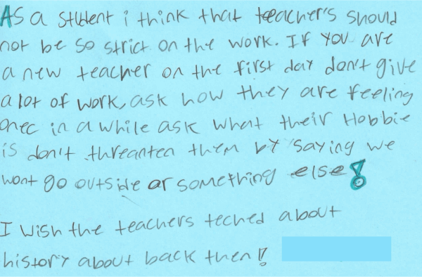 Dear teacher, As a student, I think that teachers should not be so strict on the work. If you are a new teacher on the first day, don’t give a lot of work. Ask how they are feeling once in a while. Ask what their hobby is. Don’t threaten them by saying we won’t go outside or something else! I wish the teachers taught about history– about back then!