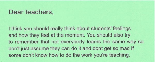 Dear Teachers, I think you should really think about students’ feelings and how they feel at the moment. You should also try to remember that not everybody learns the same way. So don’t just assume they can do it and don’t get mad if some don’t know how to do the work you’re teaching.