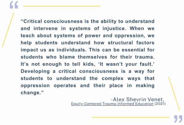 “Critical consciousness is the ability to understand and intervene in systems of injustice. When we teach about systems of power and oppression, we help students understand how structural factors impact us as individuals. This can be essential for students who blame themselves for their trauma. It’s not enough to tell kids, ‘It wasn’t your fault.’ Developing a critical consciousness is a way for students to understand the complex ways that oppression operates and their place in making change.” Alex Shevrin Venet, Equity-Centered Trauma-Informed Education (2021)