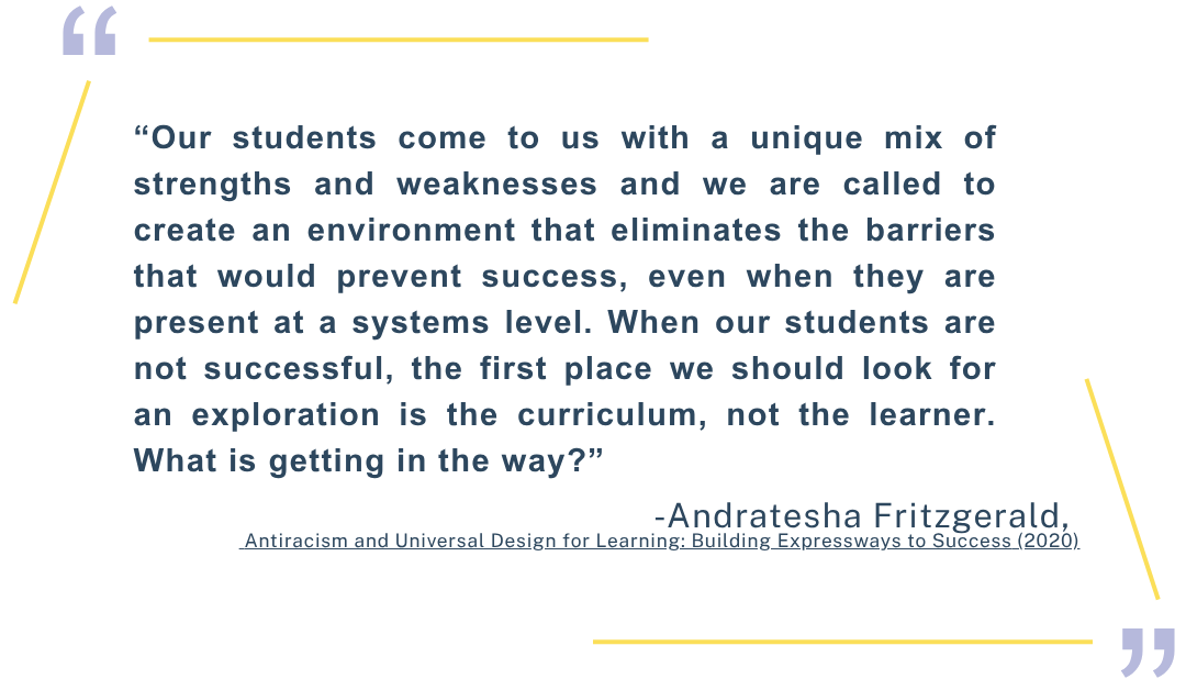 “Our students come to us with a unique mix of strengths and weaknesses and we are called to create an environment that eliminates the barriers that would prevent success, even when they are present at a systems level. When our students are not successful, the first place we should look for an exploration is the curriculum, not the learner. What is getting in the way?” Andratesha Fritzgerald. Antiracism and Universal Design for Learning: Building Expressways to Success (2020) (Click for source)