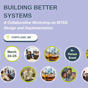 BUILDING BETTER SYSTEMS: A Collaborative Workshop on Multi-Tiered Systems of Support (MTSS) Design and Implementation, Portland, ME, March 24-25. In-person event with images of people collaborating and learning.