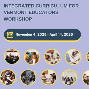 A workshop announcement reads, “Integrated Curriculum for Vermont Educators Workshop Series, November 4, 2025 - April 14, 2026,” with circular photos of people collaborating, presenting, and writing in a classroom setting.